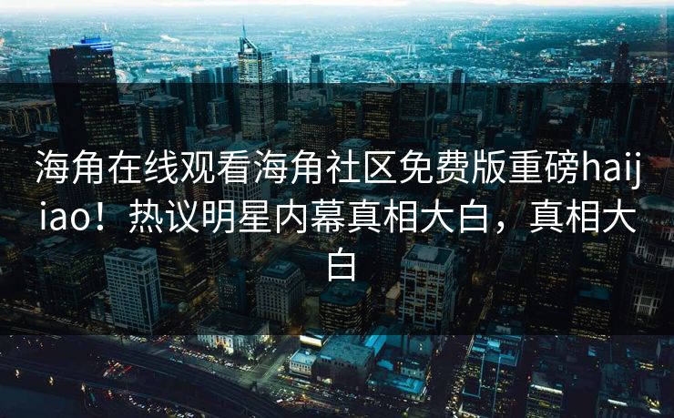 海角在线观看海角社区免费版重磅haijiao！热议明星内幕真相大白，真相大白