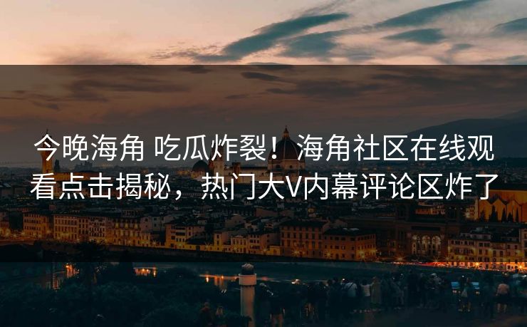 今晚海角 吃瓜炸裂！海角社区在线观看点击揭秘，热门大V内幕评论区炸了