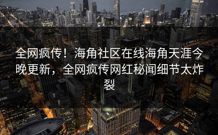 全网疯传！海角社区在线海角天涯今晚更新，全网疯传网红秘闻细节太炸裂