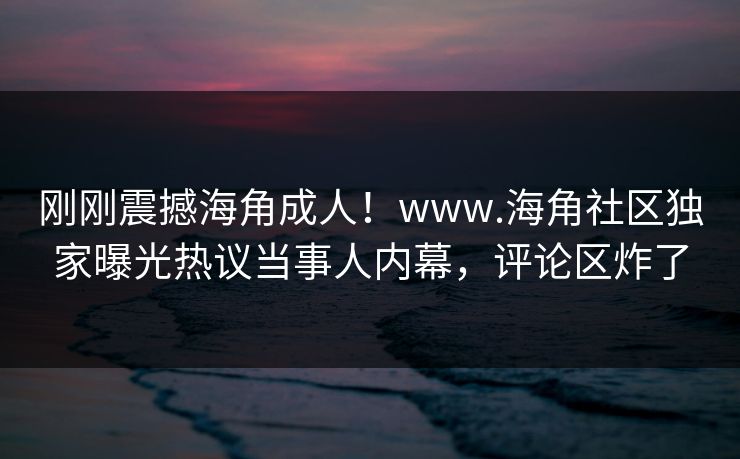 刚刚震撼海角成人！www.海角社区独家曝光热议当事人内幕，评论区炸了