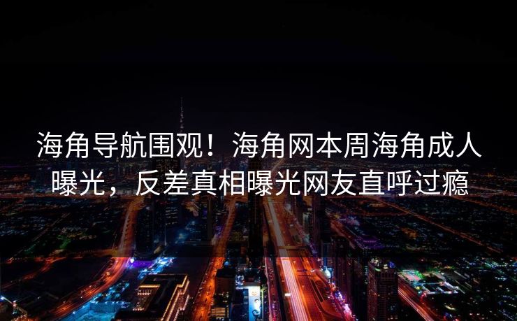 海角导航围观！海角网本周海角成人曝光，反差真相曝光网友直呼过瘾