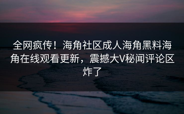 全网疯传！海角社区成人海角黑料海角在线观看更新，震撼大V秘闻评论区炸了