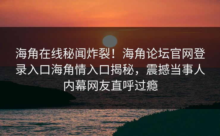 海角在线秘闻炸裂！海角论坛官网登录入口海角情入口揭秘，震撼当事人内幕网友直呼过瘾