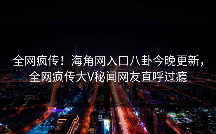 全网疯传！海角网入口八卦今晚更新，全网疯传大V秘闻网友直呼过瘾