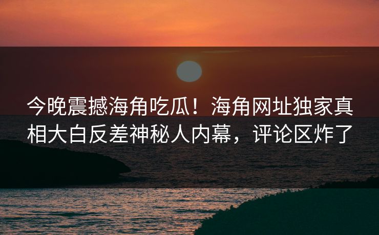 今晚震撼海角吃瓜！海角网址独家真相大白反差神秘人内幕，评论区炸了