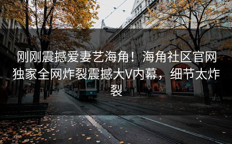 刚刚震撼爱妻艺海角！海角社区官网独家全网炸裂震撼大V内幕，细节太炸裂
