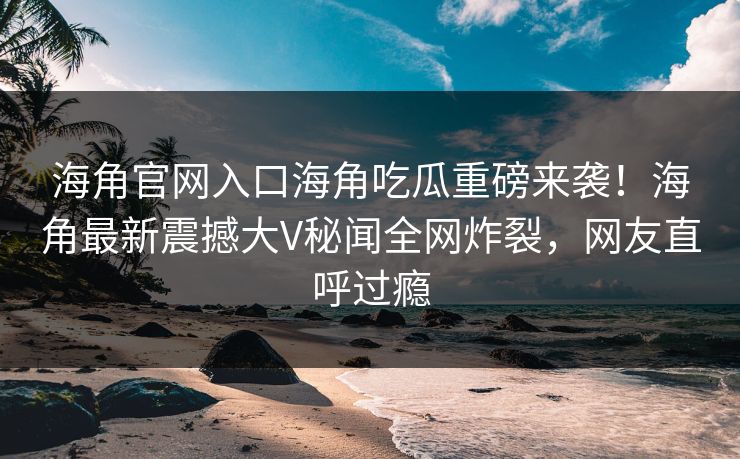 海角官网入口海角吃瓜重磅来袭！海角最新震撼大V秘闻全网炸裂，网友直呼过瘾