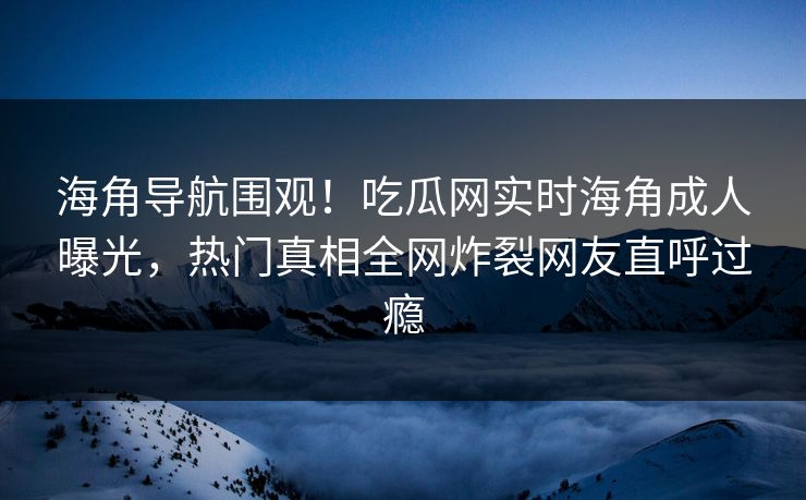 海角导航围观！吃瓜网实时海角成人曝光，热门真相全网炸裂网友直呼过瘾