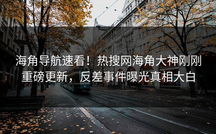 海角导航速看！热搜网海角大神刚刚重磅更新，反差事件曝光真相大白