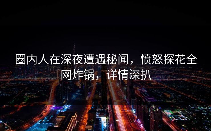 圈内人在深夜遭遇秘闻，愤怒探花全网炸锅，详情深扒