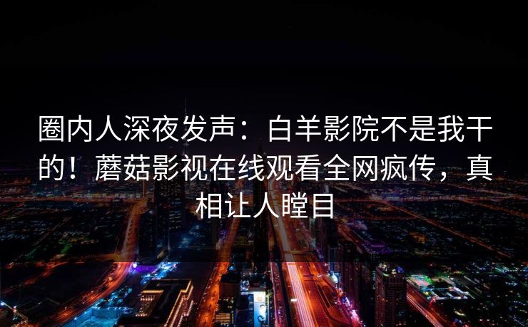 圈内人深夜发声：白羊影院不是我干的！蘑菇影视在线观看全网疯传，真相让人瞠目