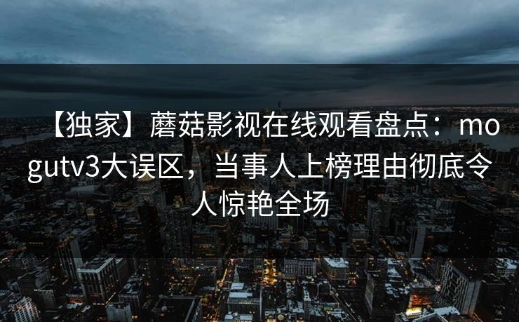 【独家】蘑菇影视在线观看盘点：mogutv3大误区，当事人上榜理由彻底令人惊艳全场