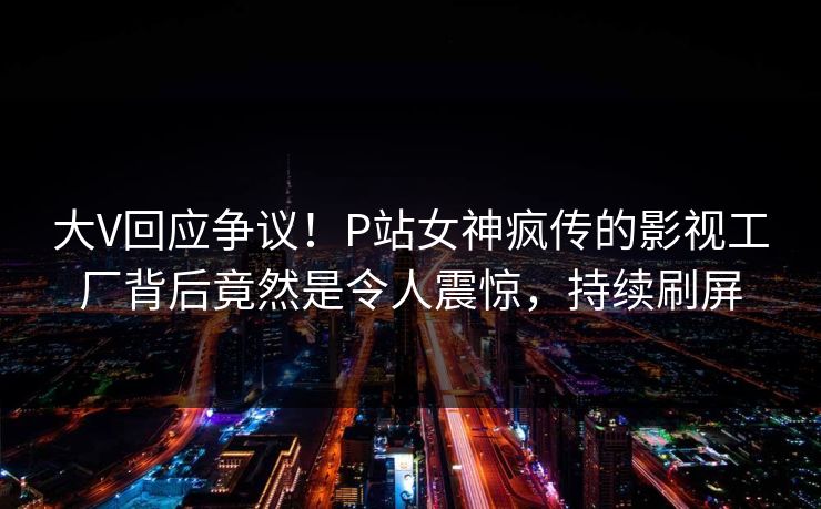 大V回应争议！P站女神疯传的影视工厂背后竟然是令人震惊，持续刷屏