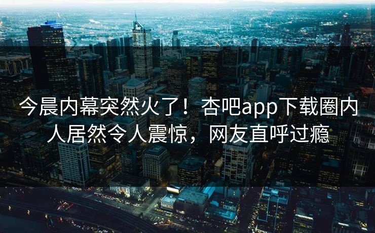 今晨内幕突然火了！杏吧app下载圈内人居然令人震惊，网友直呼过瘾