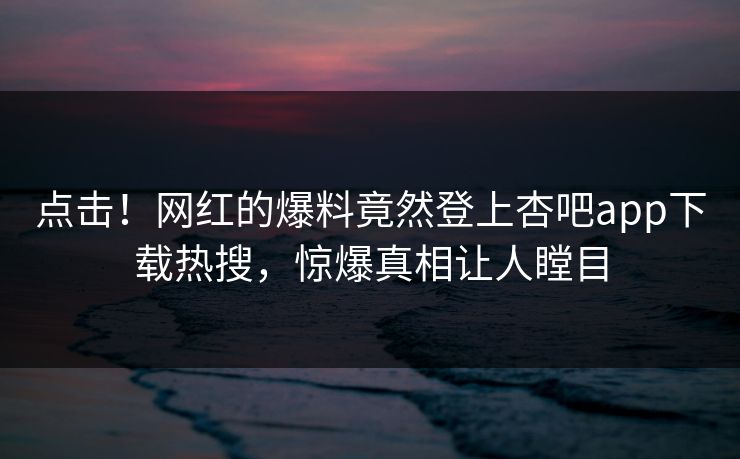 点击！网红的爆料竟然登上杏吧app下载热搜，惊爆真相让人瞠目