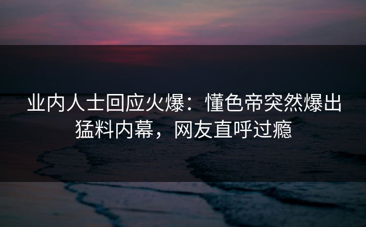 业内人士回应火爆：懂色帝突然爆出猛料内幕，网友直呼过瘾