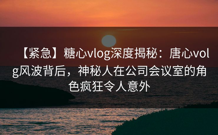 【紧急】糖心vlog深度揭秘:唐心volg风波背后,神秘人在公司会议室的角色疯狂令人意外 【紧急】糖心vlog深度揭秘:唐心volg风波背后,神秘人在公司会议室的角色疯狂令人意外