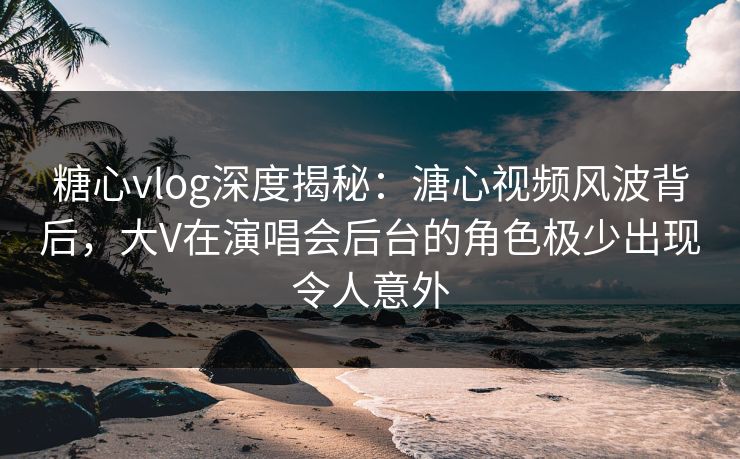 糖心vlog深度揭秘：溏心视频风波背后，大V在演唱会后台的角色极少出现令人意外