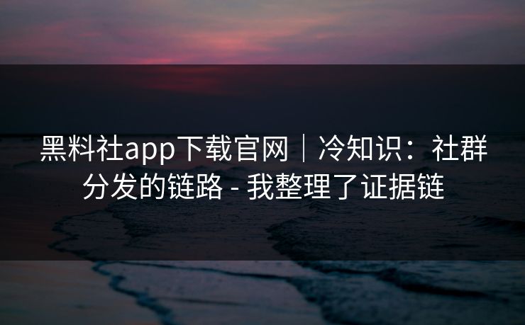 黑料社app下载官网｜冷知识：社群分发的链路 - 我整理了证据链