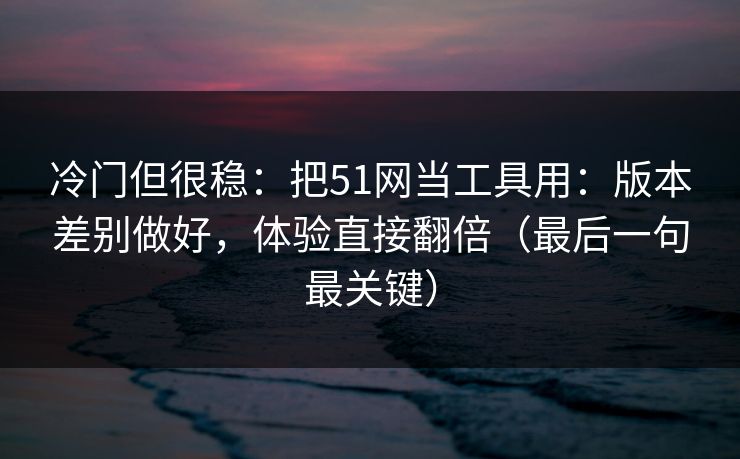冷门但很稳：把51网当工具用：版本差别做好，体验直接翻倍（最后一句最关键）