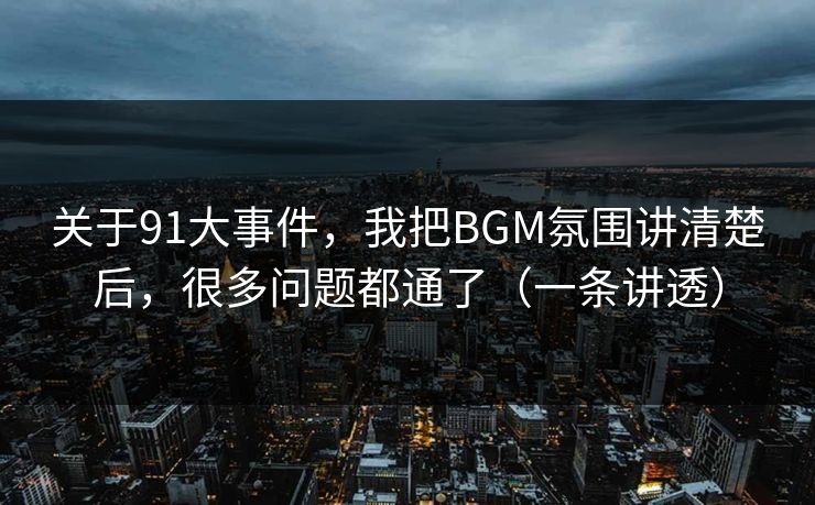 关于91大事件，我把BGM氛围讲清楚后，很多问题都通了（一条讲透）