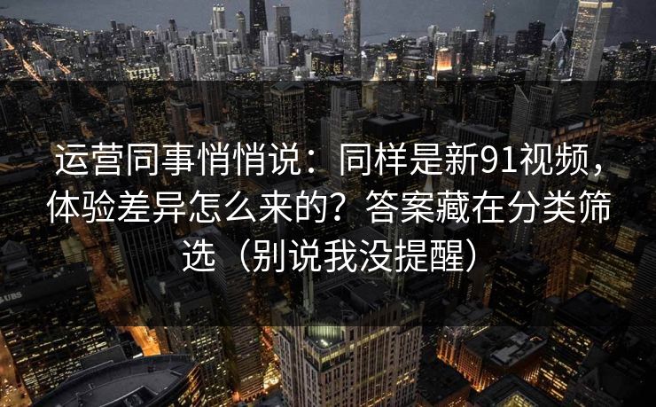 运营同事悄悄说：同样是新91视频，体验差异怎么来的？答案藏在分类筛选（别说我没提醒）
