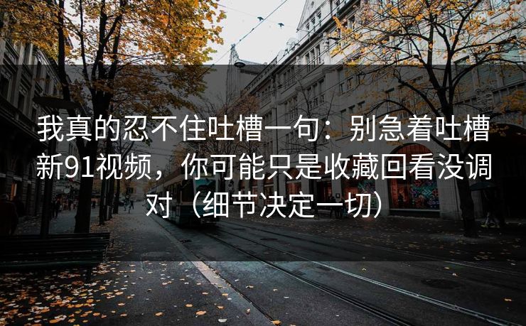 我真的忍不住吐槽一句:别急着吐槽新91视频,你可能只是收藏回看没调对(细节决定一切) 我真的忍不住吐槽一句:别急着吐槽新91视频,你可能只是收藏回看没调对(细节决定一切)