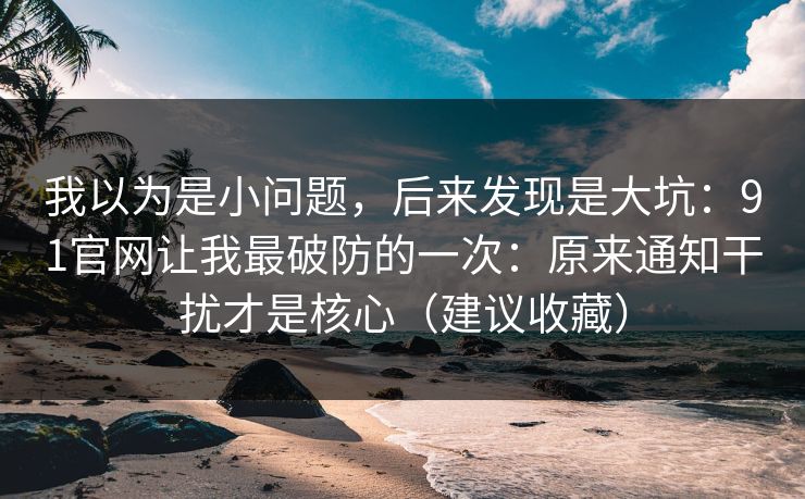 我以为是小问题，后来发现是大坑：91官网让我最破防的一次：原来通知干扰才是核心（建议收藏）
