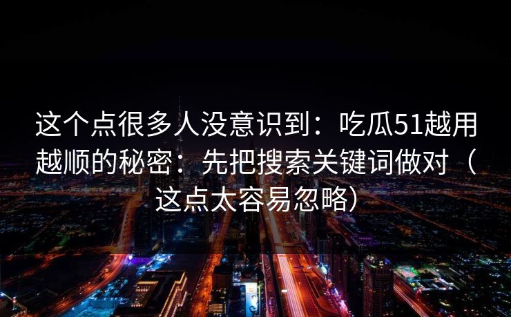 这个点很多人没意识到：吃瓜51越用越顺的秘密：先把搜索关键词做对（这点太容易忽略）