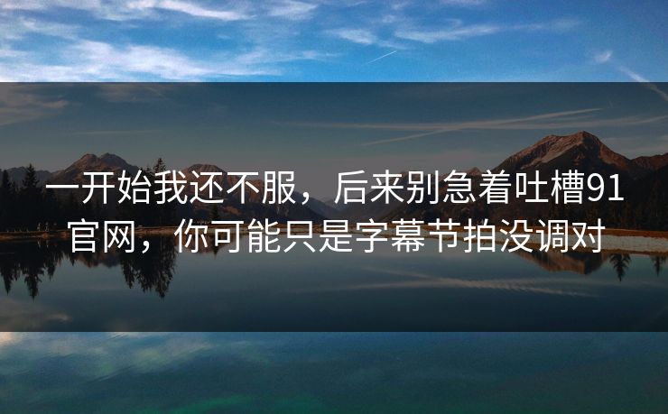 一开始我还不服，后来别急着吐槽91官网，你可能只是字幕节拍没调对