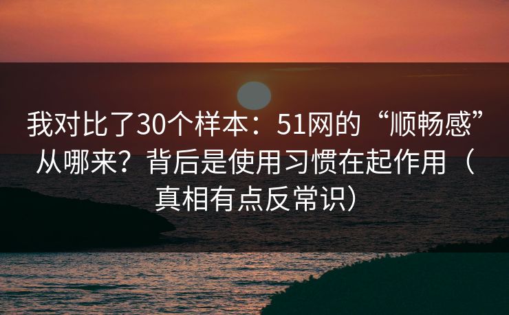 我对比了30个样本：51网的“顺畅感”从哪来？背后是使用习惯在起作用（真相有点反常识）