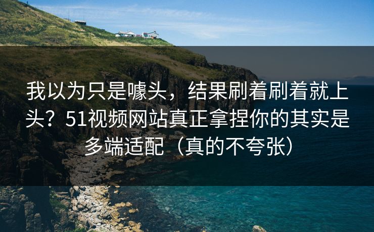 我以为只是噱头，结果刷着刷着就上头？51视频网站真正拿捏你的其实是多端适配（真的不夸张）