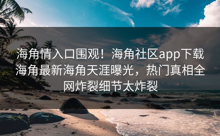 海角情入口围观！海角社区app下载海角最新海角天涯曝光，热门真相全网炸裂细节太炸裂
