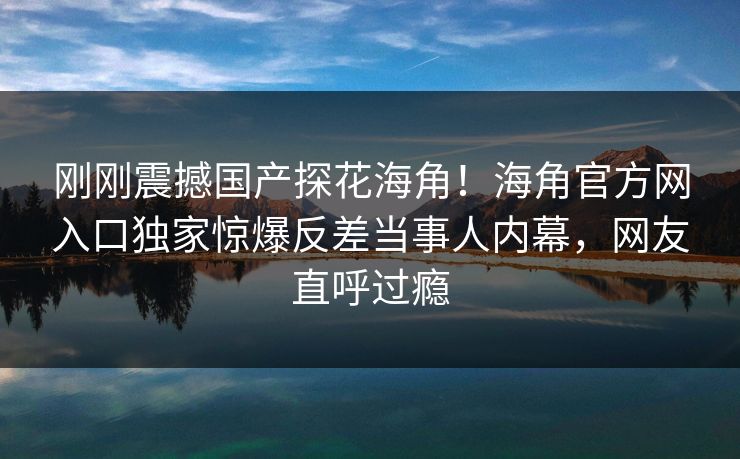 刚刚震撼国产探花海角！海角官方网入口独家惊爆反差当事人内幕，网友直呼过瘾