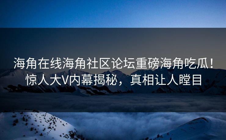 海角在线海角社区论坛重磅海角吃瓜！惊人大V内幕揭秘，真相让人瞠目