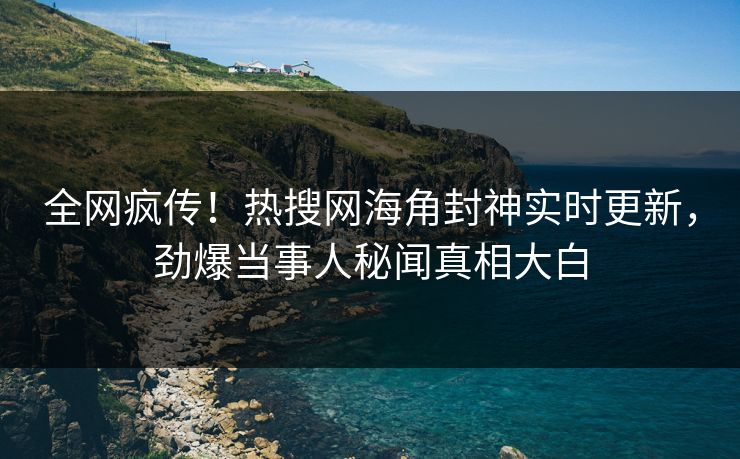 全网疯传！热搜网海角封神实时更新，劲爆当事人秘闻真相大白