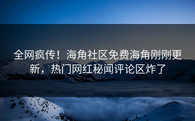全网疯传！海角社区免费海角刚刚更新，热门网红秘闻评论区炸了