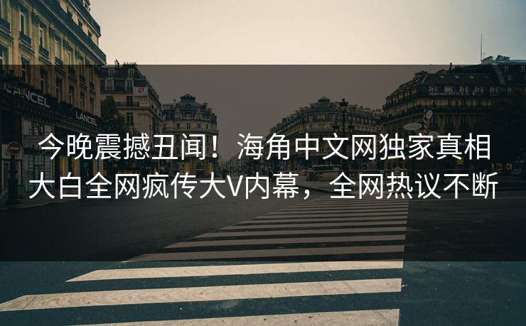 今晚震撼丑闻！海角中文网独家真相大白全网疯传大V内幕，全网热议不断