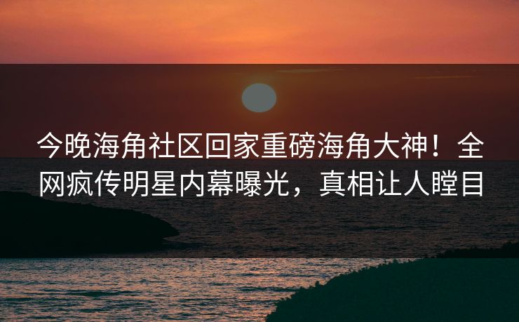 今晚海角社区回家重磅海角大神！全网疯传明星内幕曝光，真相让人瞠目