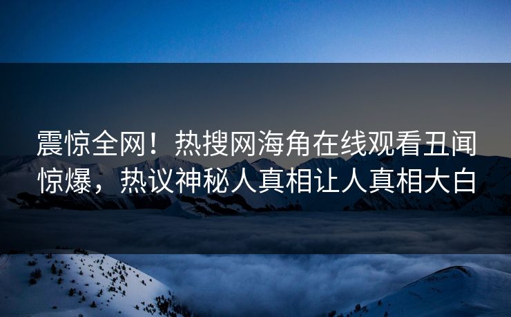 震惊全网！热搜网海角在线观看丑闻惊爆，热议神秘人真相让人真相大白