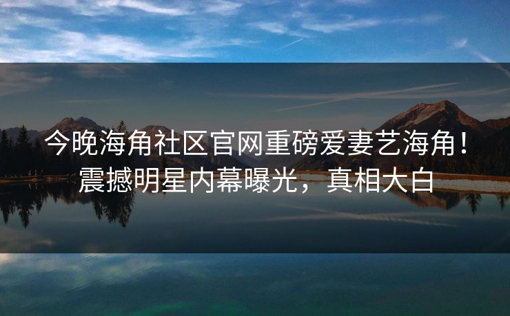 今晚海角社区官网重磅爱妻艺海角！震撼明星内幕曝光，真相大白