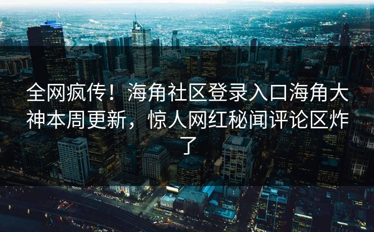 全网疯传！海角社区登录入口海角大神本周更新，惊人网红秘闻评论区炸了