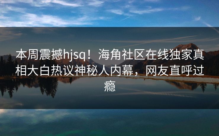 本周震撼hjsq！海角社区在线独家真相大白热议神秘人内幕，网友直呼过瘾