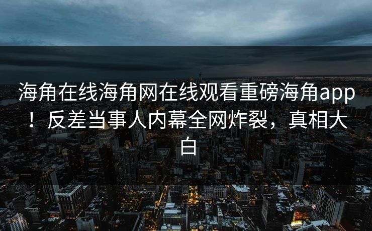 海角在线海角网在线观看重磅海角app！反差当事人内幕全网炸裂，真相大白