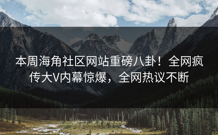 本周海角社区网站重磅八卦！全网疯传大V内幕惊爆，全网热议不断