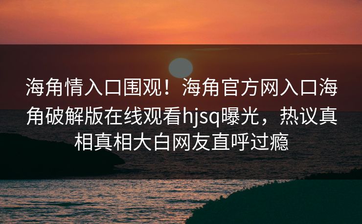 海角情入口围观！海角官方网入口海角破解版在线观看hjsq曝光，热议真相真相大白网友直呼过瘾
