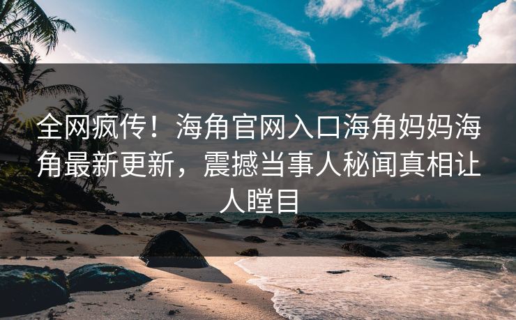 全网疯传！海角官网入口海角妈妈海角最新更新，震撼当事人秘闻真相让人瞠目
