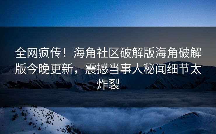 全网疯传！海角社区破解版海角破解版今晚更新，震撼当事人秘闻细节太炸裂