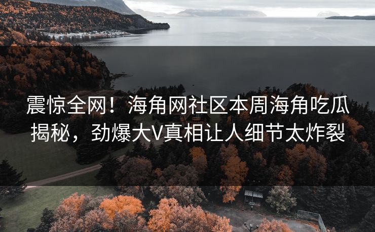 震惊全网！海角网社区本周海角吃瓜揭秘，劲爆大V真相让人细节太炸裂
