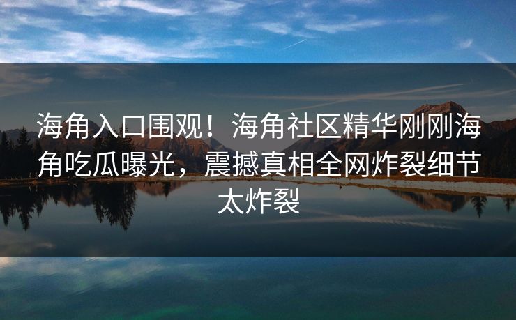 海角入口围观！海角社区精华刚刚海角吃瓜曝光，震撼真相全网炸裂细节太炸裂